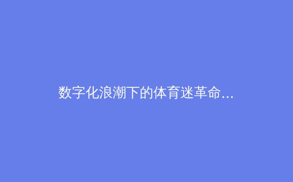 数字化浪潮下的体育迷革命：从被动观看到深度参与的范式转移