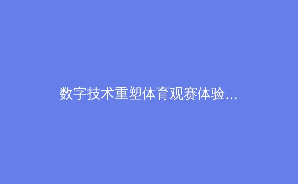 数字技术重塑体育观赛体验：从沉浸式转播到互动式参与