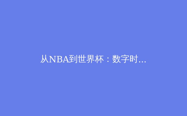 从NBA到世界杯：数字时代体育赛事观看方式的革命性变迁 - 4