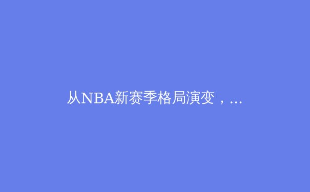 从NBA新赛季格局演变，解码现代篮球的战术进化与未来趋势