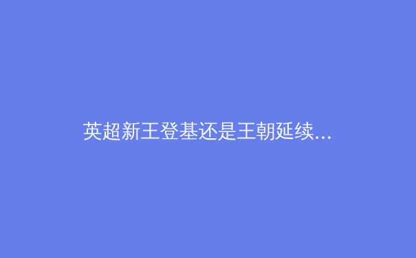 英超新王登基还是王朝延续？深度剖析曼城与阿森纳的冠军基因 - 2