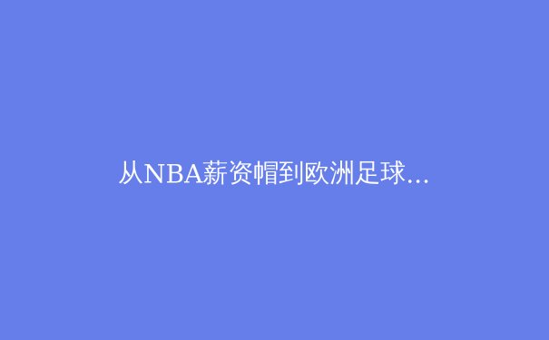 从NBA薪资帽到欧洲足球财政公平法案：现代体育的商业化浪潮与竞技平衡的博弈 - 2