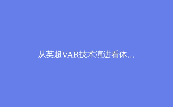 从英超VAR技术演进看体育科技伦理：公平与流畅的艰难平衡