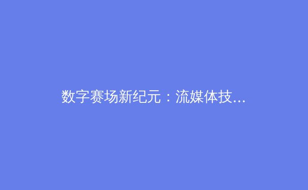 数字赛场新纪元：流媒体技术如何重塑体育观赛体验与产业生态